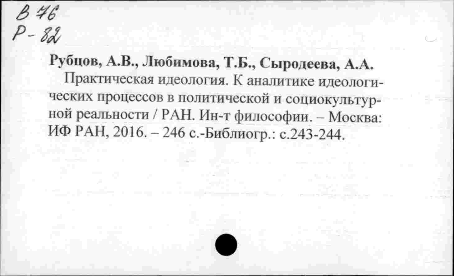 ﻿р-ы
Рубцов, А.В., Любимова, Т.Б., Сыродеева, А.А.
Практическая идеология. К аналитике идеологических процессов в политической и социокультурной реальности / РАН. Ин-т философии. - Москва: ИФ РАН, 2016. - 246 с.-Библиогр.: с.243-244.